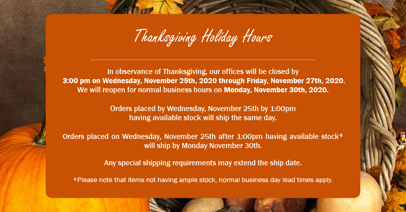 Thanksgiving Holiday Hours

In observance of Thanksgiving, our offices will be closed by 
3:00 pm on Wednesday, November 25th, 2020 through Friday, November 27th, 2020.  
We will reopen for normal business hours on Monday, November 30th, 2020.

Orders placed by Wednesday, November 25th by 1:00pm
having available stock will ship the same day.  

Orders placed on Wednesday, November 25th after 1:00pm having available stock* will ship by Monday November 30th.  

Any special shipping requirements may extend the ship date.

*Please note that items not having ample stock, normal business day lead times apply.